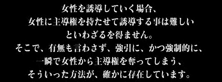 女性を誘導していく場合、女性に主導権を持たせて誘導する事は難しいといわざるを得ません。そこで、有無も言わさず、強引に、かつ強制的に、一瞬で女性から主導権を奪ってしまう、そういった方法が、確かに存在しています。