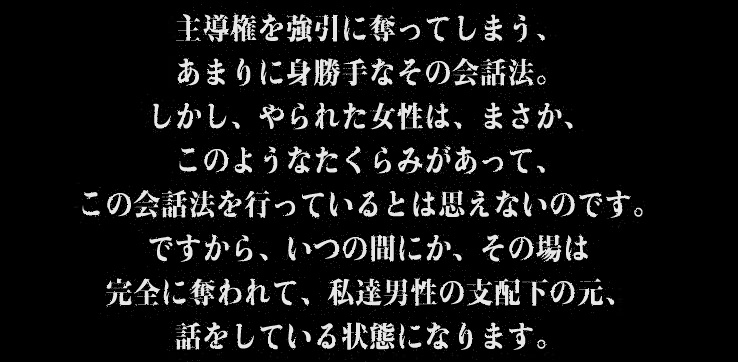 主導権を強引に奪ってしまう、あまりに身勝手なその会話法。しかし、やられた女性は、まさか、このようなたくらみがあって、この会話法を行っているとは思えないのです。ですから、いつの間にか、その場は完全に奪われて、私達男性の支配下の元、話をしている状態になります。