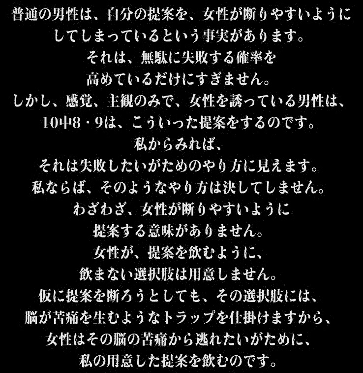 普通の男性は、自分の提案を、女性が断りやすいようにしてしまっているという事実があります。それは、無駄に失敗する確率を高めているだけにすぎません。しかし、感覚、主観のみで、女性を誘っている男性は、10中8・9は、こういった提案をするのです。私からみれば、それは失敗したいがためのやり方に見えます。私ならば、そのようなやり方は決してしません。わざわざ、女性が断りやすいように提案する意味がありません。女性が、提案を飲むように、飲まない選択肢は用意しません。仮に提案を断ろうとしても、その選択肢には、脳が苦痛を生むようなトラップを仕掛けますから、女性はその脳の苦痛から逃れたいがために、私の用意した提案を飲むのです。